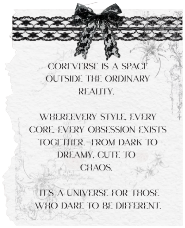 COREVERSE is a space outside the ordinary reality. Where every style, every core, every obsession exists together — from dark to dreamy, cute to chaos. It's a universe for those who dare to be different.